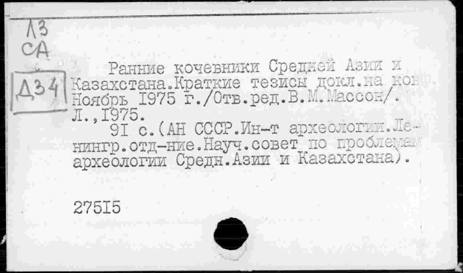 ﻿ед
—-«—-,	Ранние кочевники Средней Азии и
AU Казахстана.Краткие тезисы докл.ыа но:.
И Ноябрь 1975 г./Отв.ред.В.И.Кассон/.
----“"Л., 1975. ,
91 с. (АН СССР.Ин-т археолог:.::.Ле-нингр.отд-ние.Науч.совет по проблеяв археологии Средн.Азии и Казахстана).
27515